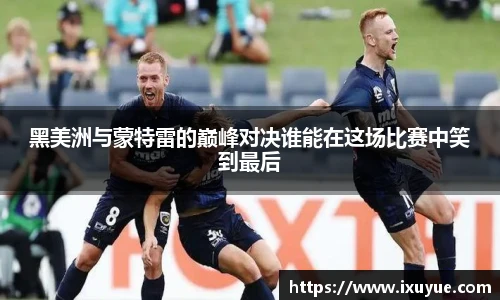 黑美洲与蒙特雷的巅峰对决谁能在这场比赛中笑到最后